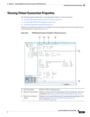 Page 679 
26-5
Cisco Prime Network 4.3.2 User Guide
Chapter 26      Managing Mobile Transport Over Pseudowire (MToP) Networks
  Viewing Virtual Connection Properties
Viewing Virtual Connection Properties
The following topics describe how to view properties related to virtual connections: 
Viewing ATM Virtual Connection Cross-Connects, page 26-6
Viewing ATM VPI and VCI Properties, page 26-10
Viewing Encapsulation Information, page 26-11
Buttons for viewing these properties are available at the top of the physical...