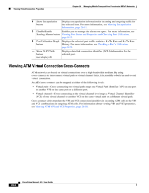 Page 680 
26-6
Cisco Prime Network 4.3.2 User Guide
Chapter 26      Managing Mobile Transport Over Pseudowire (MToP) Networks
  Viewing Virtual Connection Properties
Viewing ATM Virtual Connection Cross-Connects 
ATM networks are based on virtual connections over a high-bandwidth medium. By using 
cross-connects to interconnect virtual path or virtual channel links, it is possible to build an end-to-end 
virtual connection. 
An ATM cross-connect can be mapped at either of the following levels:
Virtual...