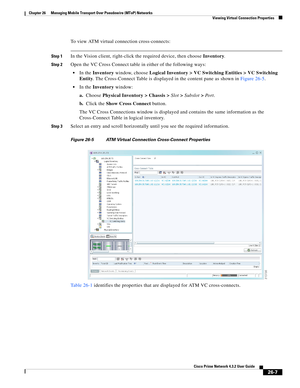 Page 681 
26-7
Cisco Prime Network 4.3.2 User Guide
Chapter 26      Managing Mobile Transport Over Pseudowire (MToP) Networks
  Viewing Virtual Connection Properties
To view ATM virtual connection cross-connects: 
Step 1In the Vision client, right-click the required device, then choose Inventory. 
Step 2Open the VC Cross Connect table in either of the following ways: 
In the Inventory window, choose Logical Inventory > VC Switching Entities > VC Switching 
Entity. The Cross-Connect Table is displayed in the...