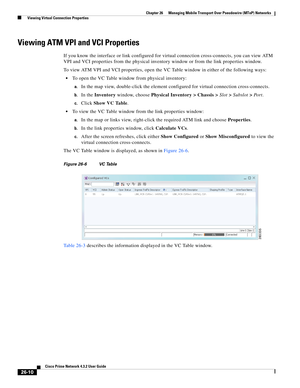 Page 684 
26-10
Cisco Prime Network 4.3.2 User Guide
Chapter 26      Managing Mobile Transport Over Pseudowire (MToP) Networks
  Viewing Virtual Connection Properties
Viewing ATM VPI and VCI Properties 
If you know the interface or link configured for virtual connection cross-connects, you can view ATM 
VPI and VCI properties from the physical inventory window or from the link properties window.
To view ATM VPI and VCI properties, open the VC Table window in either of the following ways: 
To open the VC Table...