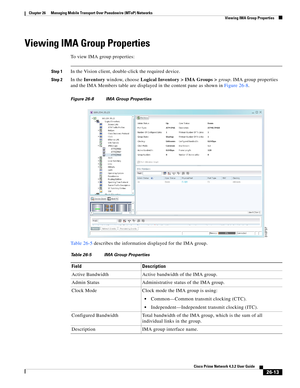 Page 687 
26-13
Cisco Prime Network 4.3.2 User Guide
Chapter 26      Managing Mobile Transport Over Pseudowire (MToP) Networks
  Viewing IMA Group Properties
Viewing IMA Group Properties 
To view IMA group properties:
Step 1In the Vision client, double-click the required device. 
Step 2In the Inventory window, choose Logical Inventory > IMA Groups >group. IMA group properties 
and the IMA Members table are displayed in the content pane as shown in Figure 26-8. 
Figure 26-8 IMA Group Properties
Table 26-5...