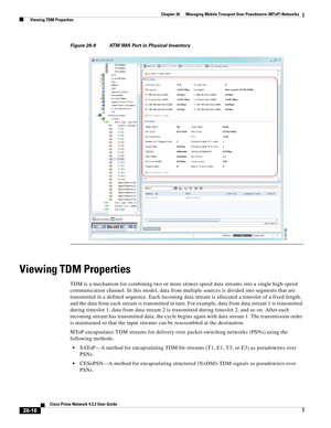 Page 690 
26-16
Cisco Prime Network 4.3.2 User Guide
Chapter 26      Managing Mobile Transport Over Pseudowire (MToP) Networks
  Viewing TDM Properties
Figure 26-9 ATM IMA Port in Physical Inventory
Viewing TDM Properties 
TDM is a mechanism for combining two or more slower-speed data streams into a single high-speed 
communication channel. In this model, data from multiple sources is divided into segments that are 
transmitted in a defined sequence. Each incoming data stream is allocated a timeslot of a fixed...