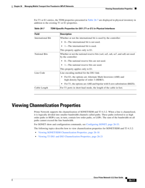 Page 691 
26-17
Cisco Prime Network 4.3.2 User Guide
Chapter 26      Managing Mobile Transport Over Pseudowire (MToP) Networks
  Viewing Channelization Properties
For T1 or E1 entries, the TDM properties presented in Table 26-7 are displayed in physical inventory in 
addition to the existing T1 or E1 properties.
Viewing Channelization Properties
Prime Network supports the channelization of SONET/SDH and T3 4.3.2. When a line is channelized, 
it is logically divided into smaller bandwidth channels called paths....