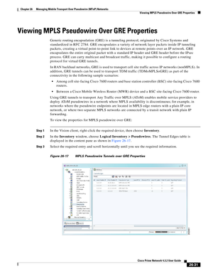 Page 705 
26-31
Cisco Prime Network 4.3.2 User Guide
Chapter 26      Managing Mobile Transport Over Pseudowire (MToP) Networks
  Viewing MPLS Pseudowire Over GRE Properties
Viewing MPLS Pseudowire Over GRE Properties 
Generic routing encapsulation (GRE) is a tunneling protocol, originated by Cisco Systems and 
standardized in RFC 2784. GRE encapsulates a variety of network layer packets inside IP tunneling 
packets, creating a virtual point-to-point link to devices at remote points over an IP network. GRE...