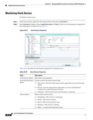 Page 708 
26-34
Cisco Prime Network 4.3.2 User Guide
Chapter 26      Managing Mobile Transport Over Pseudowire (MToP) Networks
  Network Clock Service Overview
Monitoring Clock Service 
To monitor clock service:
Step 1In the Vision client, right-click the required device, then choose Inventory. 
Step 2In the Inventory window, choose Logical Inventory > Clock. Clock service information is displayed in 
the content pane as shown in Figure 26-19. 
Figure 26-19 Clock Service Properties
Table 26-18 describes the...