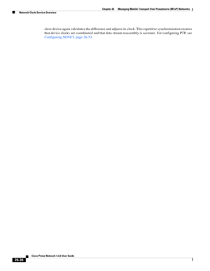 Page 710 
26-36
Cisco Prime Network 4.3.2 User Guide
Chapter 26      Managing Mobile Transport Over Pseudowire (MToP) Networks
  Network Clock Service Overview
slave device again calculates the difference and adjusts its clock. This repetitive synchronization ensures 
that device clocks are coordinated and that data stream reassembly is accurate. For configuring PTP, see 
Configuring SONET, page 26-53. 