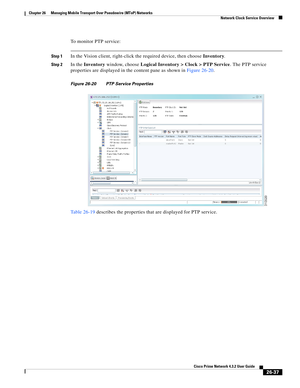 Page 711 
26-37
Cisco Prime Network 4.3.2 User Guide
Chapter 26      Managing Mobile Transport Over Pseudowire (MToP) Networks
  Network Clock Service Overview
To monitor PTP service: 
Step 1In the Vision client, right-click the required device, then choose Inventory. 
Step 2In the Inventory window, choose Logical Inventory > Clock > PTP Service. The PTP service 
properties are displayed in the content pane as shown in Figure 26-20.
Figure 26-20 PTP Service Properties 
Table 26-19 describes the properties that...