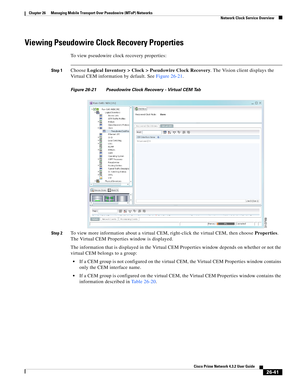 Page 715 
26-41
Cisco Prime Network 4.3.2 User Guide
Chapter 26      Managing Mobile Transport Over Pseudowire (MToP) Networks
  Network Clock Service Overview
Viewing Pseudowire Clock Recovery Properties 
To view pseudowire clock recovery properties:
Step 1Choose Logical Inventory > Clock > Pseudowire Clock Recovery. The Vision client displays the 
Virtual CEM information by default. See Figure 26-21. 
Figure 26-21 Pseudowire Clock Recovery - Virtual CEM Tab
Step 2
To view more information about a virtual CEM,...