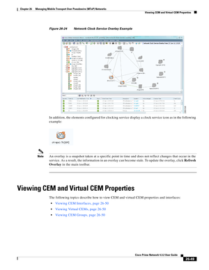 Page 723 
26-49
Cisco Prime Network 4.3.2 User Guide
Chapter 26      Managing Mobile Transport Over Pseudowire (MToP) Networks
  Viewing CEM and Virtual CEM Properties
Figure 26-24 Network Clock Service Overlay Example
In addition, the elements configured for clocking service display a clock service icon as in the following 
example: 
NoteAn overlay is a snapshot taken at a specific point in time and does not reflect changes that occur in the 
service. As a result, the information in an overlay can become stale....