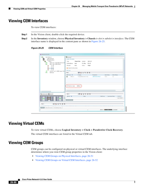 Page 724 
26-50
Cisco Prime Network 4.3.2 User Guide
Chapter 26      Managing Mobile Transport Over Pseudowire (MToP) Networks
  Viewing CEM and Virtual CEM Properties
Viewing CEM Interfaces 
To view CEM interfaces: 
Step 1In the Vision client, double-click the required device. 
Step 2In the Inventory window, choose Physical Inventory > Chassis >slot>subslot>interface. The CEM 
interface name is displayed in the content pane as shown in Figure 26-25.
Figure 26-25 CEM Interface 
Viewing Virtual CEMs 
To view...