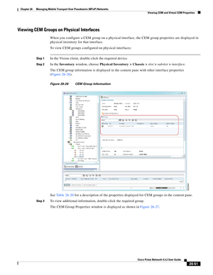 Page 725 
26-51
Cisco Prime Network 4.3.2 User Guide
Chapter 26      Managing Mobile Transport Over Pseudowire (MToP) Networks
  Viewing CEM and Virtual CEM Properties
Viewing CEM Groups on Physical Interfaces 
When you configure a CEM group on a physical interface, the CEM group properties are displayed in 
physical inventory for that interface. 
To view CEM groups configured on physical interfaces: 
Step 1In the Vision client, double-click the required device. 
Step 2In the Inventory window, choose Physical...