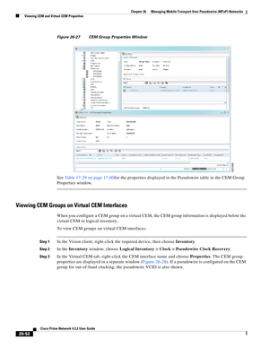 Page 726 
26-52
Cisco Prime Network 4.3.2 User Guide
Chapter 26      Managing Mobile Transport Over Pseudowire (MToP) Networks
  Viewing CEM and Virtual CEM Properties
Figure 26-27 CEM Group Properties Window 
See Table 17-29 on page 17-60for the properties displayed in the Pseudowire table in the CEM Group 
Properties window.
Viewing CEM Groups on Virtual CEM Interfaces 
When you configure a CEM group on a virtual CEM, the CEM group information is displayed below the 
virtual CEM in logical inventory. 
To view...