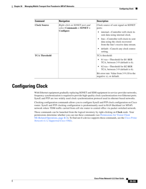 Page 729 
26-55
Cisco Prime Network 4.3.2 User Guide
Chapter 26      Managing Mobile Transport Over Pseudowire (MToP) Networks
  Configuring Clock
Configuring Clock
With Ethernet equipment gradually replacing SONET and SDH equipment in service-provider networks, 
frequency synchronization is required to provide high-quality clock synchronization over Ethernet ports. 
SyncE and PTP are two widely used clock synchronization protocol used in ethernet based networks. 
Clocking configuration commands allows you to...