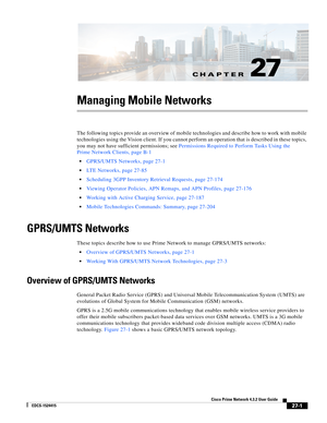 Page 735CH A P T E R
  
27-1
Cisco Prime Network 4.3.2 User Guide
EDCS-1524415
27
Managing Mobile Networks
The following topics provide an overview of mobile technologies and describe how to work with mobile 
technologies using the Vision client. If you cannot perform an operation that is described in these topics, 
you may not have sufficient permissions; see Permissions Required to Perform Tasks Using the 
Prime Network Clients, page B-1
GPRS/UMTS Networks, page 27-1
LTE Networks, page 27-85
Scheduling 3GPP...