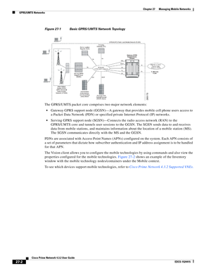 Page 736  
27-2
Cisco Prime Network 4.3.2 User Guide
EDCS-1524415
Chapter 27      Managing Mobile Networks
  GPRS/UMTS Networks
Figure 27-1 Basic GPRS/UMTS Network Topology
The GPRS/UMTS packet core comprises two major network elements:
Gateway GPRS support node (GGSN)—A gateway that provides mobile cell phone users access to 
a Packet Data Network (PDN) or specified private Internet Protocol (IP) networks. 
Serving GPRS support node (SGSN)—Connects the radio access network (RAN) to the 
GPRS/UMTS core and...