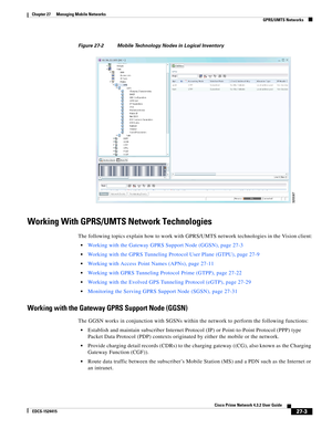 Page 737  
27-3
Cisco Prime Network 4.3.2 User Guide
EDCS-1524415
Chapter 27      Managing Mobile Networks
  GPRS/UMTS Networks
Figure 27-2 Mobile Technology Nodes in Logical Inventory
Working With GPRS/UMTS Network Technologies
The following topics explain how to work with GPRS/UMTS network technologies in the Vision client:
Working with the Gateway GPRS Support Node (GGSN), page 27-3
Working with the GPRS Tunneling Protocol User Plane (GTPU), page 27-9
Working with Access Point Names (APNs), page 27-11
Working...