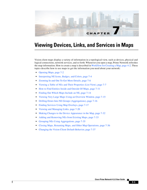 Page 75CH A P T E R
  
7-1
Cisco Prime Network 4.3.2 User Guide
7
Viewing Devices, Links, and Services in Maps
Vision client maps display a variety of information in a topological view, such as devices, physical and 
logical connections, network services, and so forth. Whenever you open a map, Prime Network refreshes 
the map information. How to create a map is described in Workflow for Creating a Map, page 4-2. These 
topics describe how to use maps to get the information you need about your network:
Opening...