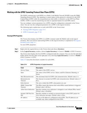 Page 743  
27-9
Cisco Prime Network 4.3.2 User Guide
EDCS-1524415
Chapter 27      Managing Mobile Networks
  GPRS/UMTS Networks
Working with the GPRS Tunneling Protocol User Plane (GTPU)
The GGSN communicates with SGSNs on a Public Land Mobile Network (PLMN) using the GPRS 
Tunneling Protocol (GTP). The signaling or control aspect of this protocol is referred to as the GTP 
Control Plane (GTPC) while the encapsulated user data traffic is referred to as the GTP User Plane 
(GTPU). GTPU is used for transferring...