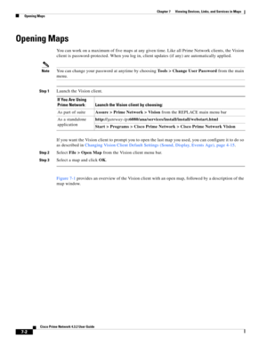 Page 76  
7-2
Cisco Prime Network 4.3.2 User Guide
Chapter 7      Viewing Devices, Links, and Services in Maps
  Opening Maps
Opening Maps
You can work on a maximum of five maps at any given time. Like all Prime Network clients, the Vision 
client is password-protected. When you log in, client updates (if any) are automatically applied. 
NoteYou can change your password at anytime by choosing Tools > Change User Password from the main 
menu.
Step 1Launch the Vision client.
If you want the Vision client to...