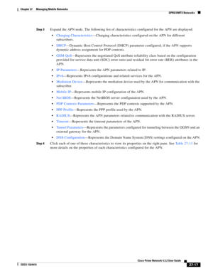 Page 751  
27-17
Cisco Prime Network 4.3.2 User Guide
EDCS-1524415
Chapter 27      Managing Mobile Networks
  GPRS/UMTS Networks
Step 3Expand the APN node. The following list of characteristics configured for the APN are displayed:
Charging Characteristics—Charging characteristics configured on the APN for different 
subscribers.
DHCP—Dynamic Host Control Protocol (DHCP) parameter configured, if the APN supports 
dynamic address assignment for PDP contexts.
GSM-QoS—Represents the negotiated QoS attribute...