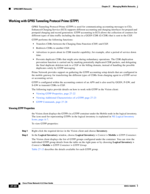 Page 756  
27-22
Cisco Prime Network 4.3.2 User Guide
EDCS-1524415
Chapter 27      Managing Mobile Networks
  GPRS/UMTS Networks
Working with GPRS Tunneling Protocol Prime (GTPP)
GPRS Tunneling Protocol Prime (GTPP) is used for communicating accounting messages to CGs. 
Enhanced Charging Service (ECS) supports different accounting and charging interfaces for prepaid and 
postpaid charging and record generation. GTPP accounting in ECS allows the collection of counters for 
different types of data traffic...