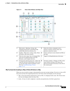 Page 77  
7-3
Cisco Prime Network 4.3.2 User Guide
Chapter 7      Viewing Devices, Links, and Services in Maps
  Opening Maps
Figure 7-1 Vision Client Window with Map View
Why You Cannot See Everything in a Map or Perform All Actions in a Map
What you can see and do in maps is determined by your user account settings. If you try to view an NE 
but you do not have the required permissions, the Vision client will display an error message.
NEs—If you do not have permission to view an NE, it is displayed with a...