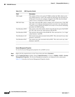 Page 774  
27-40
Cisco Prime Network 4.3.2 User Guide
EDCS-1524415
Chapter 27      Managing Mobile Networks
  GPRS/UMTS Networks
Session Management Properties
To view the Session Management properties for an SGSN service:
Step 1Right-click the required device in the Vision client and choose Inventory.
Step 2In the Logical Inventory window, choose Logical Inventory > Context> Mobile > SGSN> Session 
Management Properties. The Session Management properties are displayed in the content pane.
Table 27-23 describes...