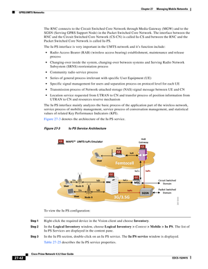 Page 776  
27-42
Cisco Prime Network 4.3.2 User Guide
EDCS-1524415
Chapter 27      Managing Mobile Networks
  GPRS/UMTS Networks
The RNC connects to the Circuit Switched Core Network through Media Gateway (MGW) and to the 
SGSN (Serving GPRS Support Node) in the Packet Switched Core Network. The interface between the 
RNC and the Circuit Switched Core Network (CS-CN) is called Iu-CS and between the RNC and the 
Packet Switched Core Network is called Iu-PS.
The Iu PS interface is very important in the UMTS...