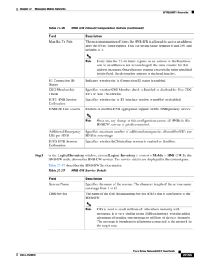 Page 789  
27-55
Cisco Prime Network 4.3.2 User Guide
EDCS-1524415
Chapter 27      Managing Mobile Networks
  GPRS/UMTS Networks
Step 3In the Logical Inventory window, choose Logical Inventory>context>Mobile>HNB GW. In the 
HNB GW node, choose the HNB GW service. The service details are displayed in the content pane.
Table 27-37 describes the HNB GW Service details. Max  Re-Tx  Path The maximum number of times the HNB GW is allowed to access an address 
after the T3-rtx timer expires. This can be any value...