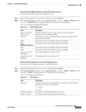 Page 793  
27-59
Cisco Prime Network 4.3.2 User Guide
EDCS-1524415
Chapter 27      Managing Mobile Networks
  GPRS/UMTS Networks
Viewing the Radio PLMN Configuration for a Home Node B Gateway Service
To view the Radio PLMN details for a HNB GW service:
Step 1Right-click the required device in the Vision client and choose Inventory.
Step 2In the Logical Inventory window, choose Logical Inventory>context>Mobile>HNB GW >hnb 
gw service >Radio PLMN. The Paging properties are displayed in the content pane.
Table...