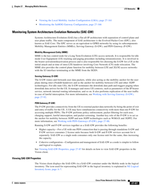 Page 821  
27-87
Cisco Prime Network 4.3.2 User Guide
EDCS-1524415
Chapter 27      Managing Mobile Networks
  LTE Networks
Viewing the Local Mobility Anchor Configuration (LMA), page 27-161
Monitoring the SaMOG Gateway Configuration, page 27-166
Monitoring System Architecture Evolution Networks (SAE-GW)
Systems Architecture Evolution (SAE) has a flat all-IP architecture with separation of control plane and 
user plane traffic. The main component of SAE architecture is the Evolved Packet Core (EPC), also 
known...