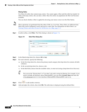 Page 84  
7-10
Cisco Prime Network 4.3.2 User Guide
Chapter 7      Viewing Devices, Links, and Services in Maps
  Viewing a Table of NEs and Their Properties (List View)
Filtering Tables
Use filters for tables that contain many entries. You cannot apply a filter until the table has loaded; for 
tables with many entries, this can take a while. Once the entries are populated, the filter tool becomes 
available.
You can check whether a filter is applied by hovering your mouse cursor over the filter button....