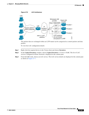 Page 831  
27-97
Cisco Prime Network 4.3.2 User Guide
EDCS-1524415
Chapter 27      Managing Mobile Networks
  LTE Networks
Figure 27-6 LAC Architecture
The packets that are exchanged within an L2TP tunnel can be categorized as control packets and data 
packets. 
To view the LAC configuration details:
Step 1Right-click the required device in the Vision client and choose Inventory.
Step 2In the Logical Inventory window, choose Logical Inventory > Context> LAC. The list of LAC 
services configured in Prime Network...