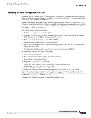 Page 835  
27-101
Cisco Prime Network 4.3.2 User Guide
EDCS-1524415
Chapter 27      Managing Mobile Networks
  LTE Networks
Monitoring the HRPD Serving Gateway (HSGW)
The HRPD Serving Gateway (HSGW) is a component in the evolved High Rate Packet Data (eHRPD) 
mobile network. It is an evolution option for CDMA operators that helps ensure converged mobility and 
management between HRPD and LTE networks. 
The HSGW terminates the eHRPD access network interface from the Evolved Access Network (eAN) 
or Evolved Packet...