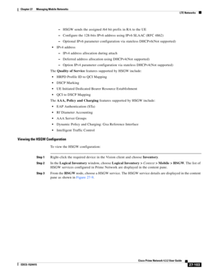 Page 837  
27-103
Cisco Prime Network 4.3.2 User Guide
EDCS-1524415
Chapter 27      Managing Mobile Networks
  LTE Networks
–HSGW sends the assigned /64 bit prefix in RA to the UE
–Configure the 128-bits IPv6 address using IPv6 SLAAC (RFC 4862)
–Optional IPv6 parameter configuration via stateless DHCPv6(Not supported)
IPv4 address
–IPv4 address allocation during attach
–Deferred address allocation using DHCPv4(Not supported)
–Option IPv4 parameter configuration via stateless DHCPv4(Not supported)
The Quality of...