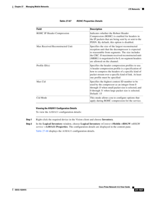 Page 841  
27-107
Cisco Prime Network 4.3.2 User Guide
EDCS-1524415
Chapter 27      Managing Mobile Networks
  LTE Networks
Table 27-67 ROHC Properties Details
Viewing the A10/A11 Configuration Details
To view the A10/A11 configuration details:
Step 1Right-click the required device in the Vision client and choose Inventory.
Step 2In the Logical Inventory window, choose Logical Inventory >Context>Mobile >HSGW >HSGW 
service >A10/A11 Properties. The configuration details are displayed in the content pane.
Table...