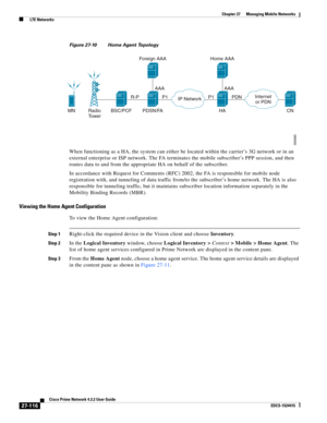 Page 850  
27-116
Cisco Prime Network 4.3.2 User Guide
EDCS-1524415
Chapter 27      Managing Mobile Networks
  LTE Networks
Figure 27-10 Home Agent Topology
When functioning as a HA, the system can either be located within the carrier’s 3G network or in an 
external enterprise or ISP network. The FA terminates the mobile subscriber’s PPP session, and then 
routes data to and from the appropriate HA on behalf of the subscriber.
In accordance with Request for Comments (RFC) 2002, the FA is responsible for mobile...