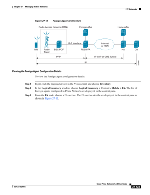 Page 857  
27-123
Cisco Prime Network 4.3.2 User Guide
EDCS-1524415
Chapter 27      Managing Mobile Networks
  LTE Networks
Figure 27-12 Foreign Agent Architecture
Viewing the Foreign Agent Configuration Details
To view the Foreign Agent configuration details:
Step 1Right-click the required device in the Vision client and choose Inventory.
Step 2In the Logical Inventory window, choose Logical Inventory > Context> Mobile > FA. The list of 
Foreign agents configured in Prime Network are displayed in the content...