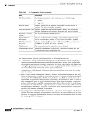 Page 860  
27-126
Cisco Prime Network 4.3.2 User Guide
EDCS-1524415
Chapter 27      Managing Mobile Networks
  LTE Networks
You can also view the following configuration details for a Foreign Agent service:
Advertisement—Foreign agents advertise their presence on their attached links by periodically 
multicasting or broadcasting messages called agent advertisements. Mobile nodes listen to these 
advertisements and determine if they are connected to their home link or foreign link. Rather than 
waiting for agent...