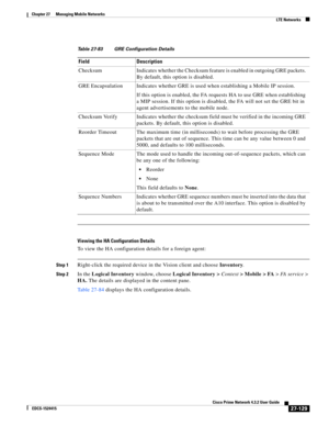 Page 863  
27-129
Cisco Prime Network 4.3.2 User Guide
EDCS-1524415
Chapter 27      Managing Mobile Networks
  LTE Networks
Viewing the HA Configuration Details
To view the HA configuration details for a foreign agent:
Step 1Right-click the required device in the Vision client and choose Inventory.
Step 2In the Logical Inventory window, choose Logical Inventory > Context> Mobile > FA> FA service> 
HA. The details are displayed in the content pane.
Table 27-84 displays the HA configuration details.
Table 27-83...