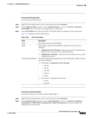 Page 873  
27-139
Cisco Prime Network 4.3.2 User Guide
EDCS-1524415
Chapter 27      Managing Mobile Networks
  LTE Networks
Viewing the EAP Profile Details
To view the EAP Profile details:
Step 1Right-click the required device in the Vision client and choose Inventory.
Step 2In the Logical Inventory window, choose Logical Inventory > Context> Security Association > 
EAP Profile. The list of profiles are displayed in the content pane.
Step 3In the EAP Profile node, choose the profile. The profile details are...