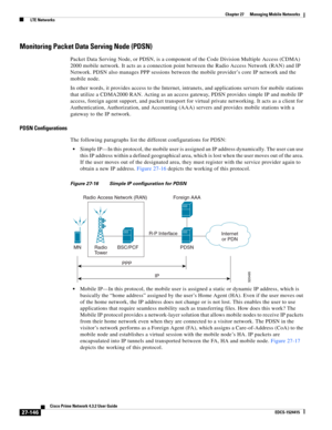 Page 880  
27-146
Cisco Prime Network 4.3.2 User Guide
EDCS-1524415
Chapter 27      Managing Mobile Networks
  LTE Networks
Monitoring Packet Data Serving Node (PDSN)
Packet Data Serving Node, or PDSN, is a component of the Code Division Multiple Access (CDMA) 
2000 mobile network. It acts as a connection point between the Radio Access Network (RAN) and IP 
Network. PDSN also manages PPP sessions between the mobile provider’s core IP network and the 
mobile node. 
In other words, it provides access to the...