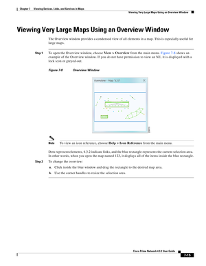 Page 89  
7-15
Cisco Prime Network 4.3.2 User Guide
Chapter 7      Viewing Devices, Links, and Services in Maps
  Viewing Very Large Maps Using an Overview Window
Viewing Very Large Maps Using an Overview Window
The Overview window provides a condensed view of all elements in a map. This is especially useful for 
large maps.
Step 1To open the Overview window, choose View > Overview from the main menu. Figure 7-8 shows an 
example of the Overview window. If you do not have permission to view an NE, it is...