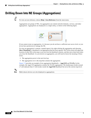 Page 90  
7-16
Cisco Prime Network 4.3.2 User Guide
Chapter 7      Viewing Devices, Links, and Services in Maps
  Drilling Down Into NE Groups (Aggregations)
Drilling Down Into NE Groups (Aggregations)
TipTo view an icon reference, choose Help > Icon Reference from the main menu.
Aggregations are groups of NEs. An aggregation can contain network elements, services, and other 
aggregations. Aggregations are displayed as a single entity, as shown in the following figure. 
If you cannot create an aggregation, it...