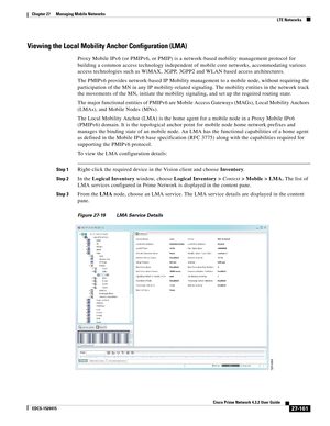 Page 895  
27-161
Cisco Prime Network 4.3.2 User Guide
EDCS-1524415
Chapter 27      Managing Mobile Networks
  LTE Networks
Viewing the Local Mobility Anchor Configuration (LMA)
Proxy Mobile IPv6 (or PMIPv6, or PMIP) is a network-based mobility management protocol for 
building a common access technology independent of mobile core networks, accommodating various 
access technologies such as WiMAX, 3GPP, 3GPP2 and WLAN based access architectures. 
The PMIPv6 provides network-based IP Mobility management to a...