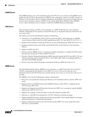 Page 902  
27-168
Cisco Prime Network 4.3.2 User Guide
EDCS-1524415
Chapter 27      Managing Mobile Networks
  LTE Networks
SaMOG Service
The SaMOG Gateway acts as the termination point of the WLAN access network. The SaMOG service 
enables the WLAN UEs in the trusted non-3GPP IP access network to connect to the EPC network via 
Wireless LAN Controllers (WLCs). During configuration, the SaMOG service gets associated with two 
services: the Convergence Gateway (CGW) service and the Multi Radio Mobility Entity...