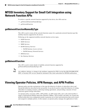 Page 910  
27-176
Cisco Prime Network 4.3.2 User Guide
EDCS-1524415
Chapter 27      Managing Mobile Networks
  MTOSI Inventory Support for Small Cell Integration using Network Function APIs
MTOSI Inventory Support for Small Cell Integration using 
Network Function APIs
To retrieve a specific network function supported by the device, the APIs used are
getNetworkFunctionNamesByType
getNetworkFunction
getNetworkFunctionNamesByType
This API is used to return all the network functions names for a particular network...