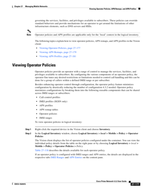 Page 911  
27-177
Cisco Prime Network 4.3.2 User Guide
EDCS-1524415
Chapter 27      Managing Mobile Networks
  Viewing Operator Policies, APN Remaps, and APN Profiles
governing the services, facilities, and privileges available to subscribers. These policies can override 
standard behaviors and provide mechanisms for an operator to get around the limitations of other 
infrastructure elements, such as DNS servers and HSSs.
NoteOperator policies and APN profiles are applicable only for the ‘local’ context in the...