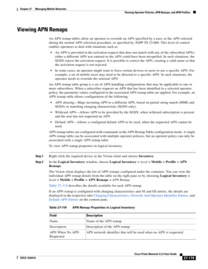 Page 913  
27-179
Cisco Prime Network 4.3.2 User Guide
EDCS-1524415
Chapter 27      Managing Mobile Networks
  Viewing Operator Policies, APN Remaps, and APN Profiles
Viewing APN Remaps
An APN remap tables allow an operator to override an APN specified by a user, or the APN selected 
during the normal APN selection procedure, as specified by 3GPP TS 23.060. This level of control 
enables operators to deal with situations such as:
An APN is provided in the activation request that does not match with any of the...