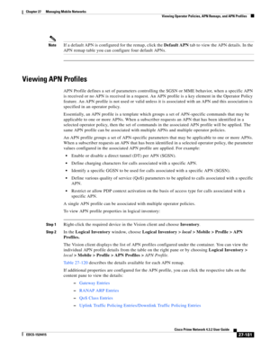 Page 915  
27-181
Cisco Prime Network 4.3.2 User Guide
EDCS-1524415
Chapter 27      Managing Mobile Networks
  Viewing Operator Policies, APN Remaps, and APN Profiles
NoteIf a default APN is configured for the remap, click the Default APN tab to view the APN details. In the 
APN remap table you can configure four default APNs.
Viewing APN Profiles
APN Profile defines a set of parameters controlling the SGSN or MME behavior, when a specific APN 
is received or no APN is received in a request. An APN profile is a...